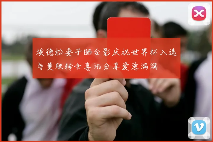 埃德松妻子晒合影庆祝世界杯入选与曼联转会喜讯分享爱意满满