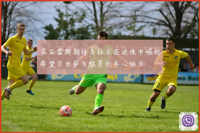 苏亚雷斯期待乌拉圭在逆境中崛起希望贝尔萨与球员们齐心协力