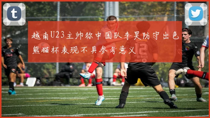 越南U23主帅称中国队李昊防守出色熊猫杯表现不具参考意义