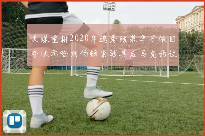 美媒重排2020年选秀结果华子依旧夺状元哈利伯顿紧随其后马克西位列探花