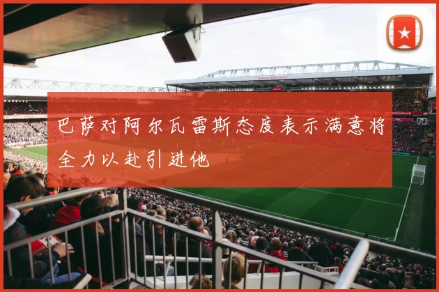 巴萨对阿尔瓦雷斯态度表示满意将全力以赴引进他