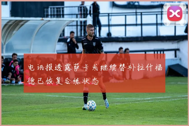 电讯报透露萨卡或继续替补拉什福德已恢复合练状态