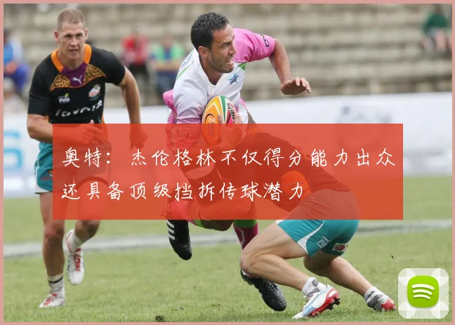 奥特：杰伦格林不仅得分能力出众还具备顶级挡拆传球潜力