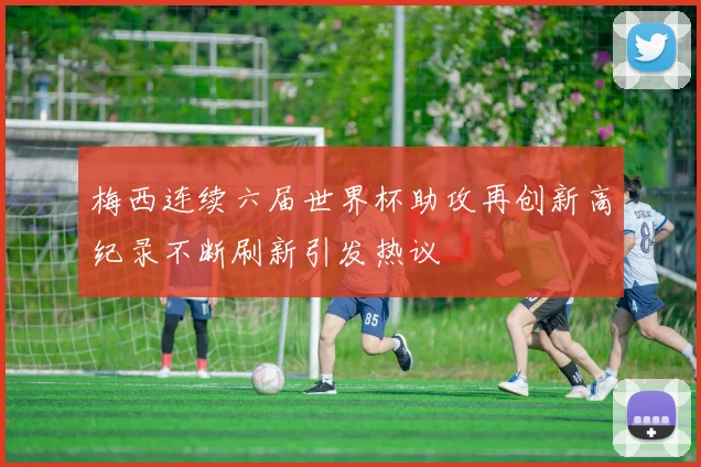 梅西连续六届世界杯助攻再创新高纪录不断刷新引发热议