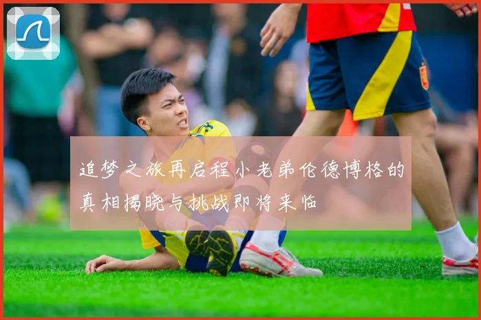 追梦之旅再启程小老弟伦德博格的真相揭晓与挑战即将来临