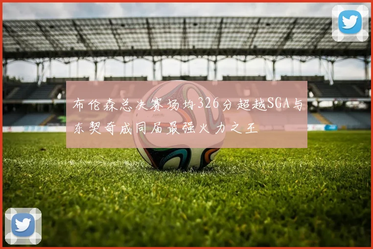布伦森总决赛场均326分超越SGA与东契奇成同届最强火力之王