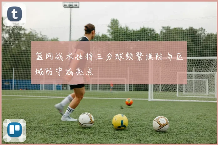 篮网战术独特三分球频繁换防与区域防守成亮点