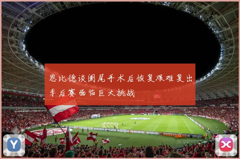 恩比德谈阑尾手术后恢复艰难复出季后赛面临巨大挑战