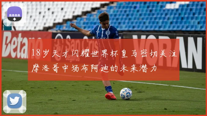 18岁天才闪耀世界杯皇马密切关注摩洛哥中场布阿迪的未来潜力