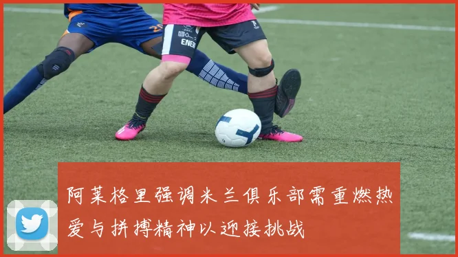 阿莱格里强调米兰俱乐部需重燃热爱与拼搏精神以迎接挑战