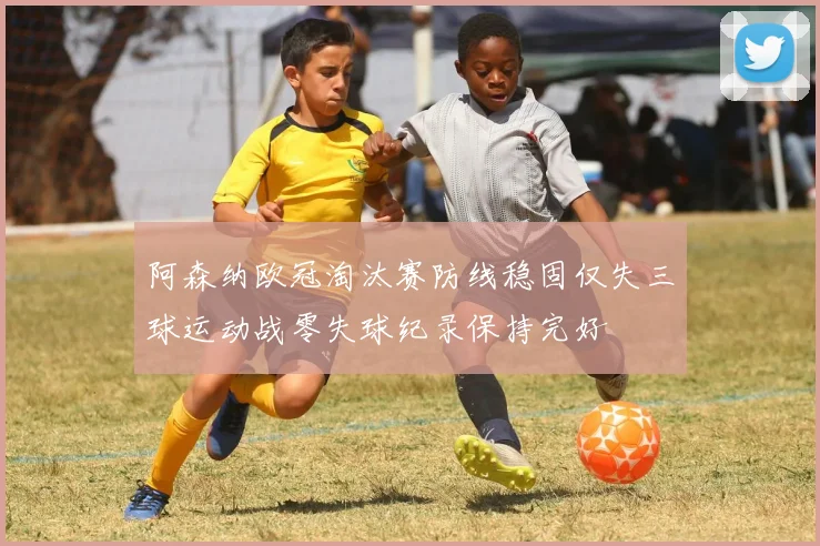 阿森纳欧冠淘汰赛防线稳固仅失三球运动战零失球纪录保持完好