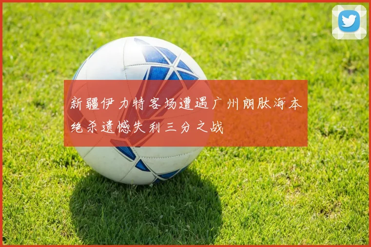 新疆伊力特客场遭遇广州朗肽海本绝杀遗憾失利三分之战