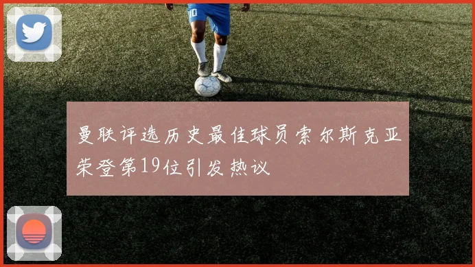 曼联评选历史最佳球员索尔斯克亚荣登第19位引发热议