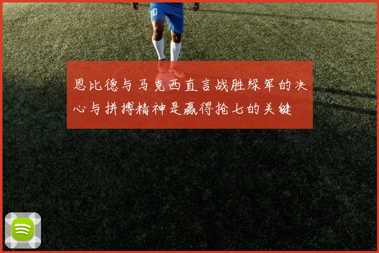 恩比德与马克西直言战胜绿军的决心与拼搏精神是赢得抢七的关键