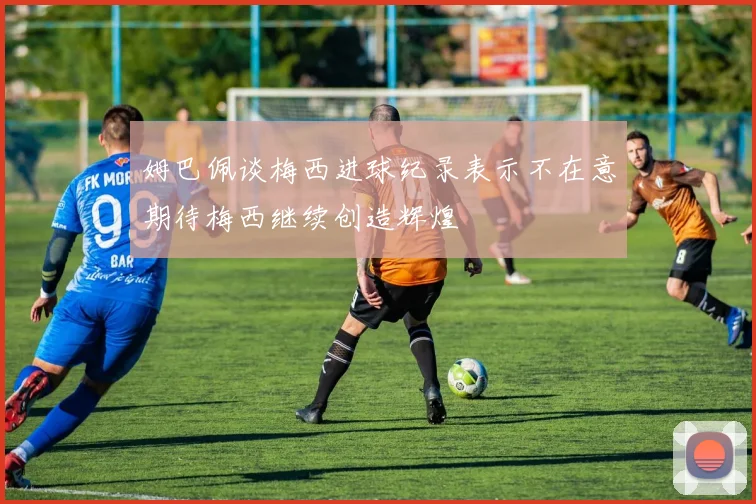 姆巴佩谈梅西进球纪录表示不在意期待梅西继续创造辉煌