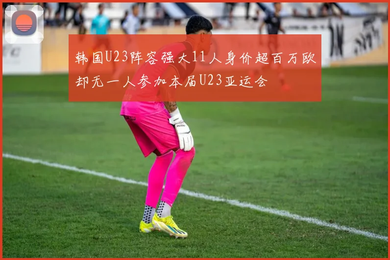 韩国U23阵容强大11人身价超百万欧却无一人参加本届U23亚运会