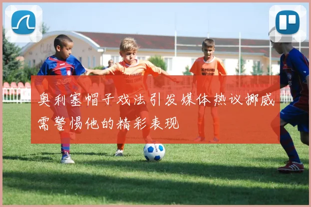 奥利塞帽子戏法引发媒体热议挪威需警惕他的精彩表现