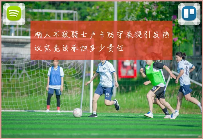 湖人不敌骑士卢卡防守表现引发热议究竟该承担多少责任