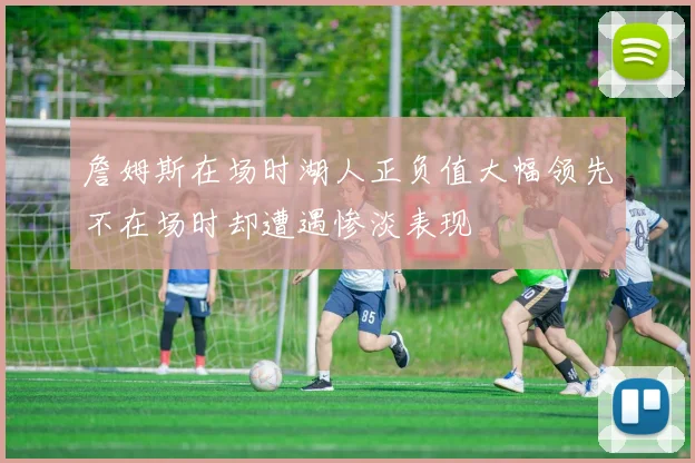 詹姆斯在场时湖人正负值大幅领先不在场时却遭遇惨淡表现