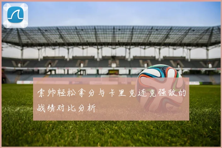 索帅轻松拿分与卡里克连克强敌的战绩对比分析