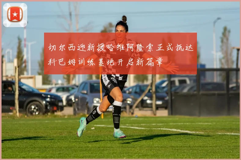 切尔西迎新援哈维阿隆索正式抵达科巴姆训练基地开启新篇章